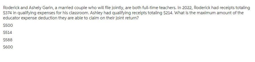 Roderick and Ashely Garin, a married couple who will file jointly, are both full-time teachers. In 2022, Roderick had receipts totaling
$374 in qualifying expenses for his classroom. Ashley had qualifying receipts totaling $214. What is the maximum amount of the
educator expense deduction they are able to claim on their joint return?
$500
$514
$588
$600