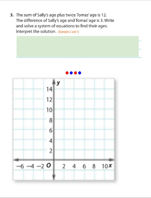 3. The sum of Sally's age plus twice Tomas'age is 12.
The difference of Sally's age and Tomas'age is 3. Write
and solve a system of equations to find their ages.
Interpret the solution. amples 2 and 3
14
12
10
8
6
4
2
-6 -4 -2 0 2 4 6 8 10x
