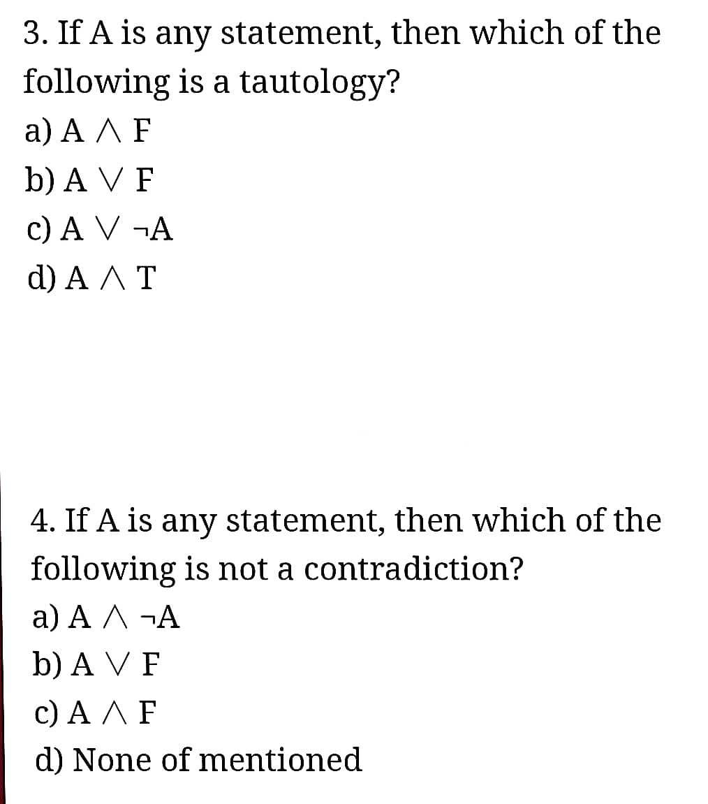 3. If A is any statement, then which of the
following is a tautology?
а) АЛF
b) A V F
c) A V ¬A
d) A AT
4. If A is any statement, then which of the
following is not a contradiction?
a) A A ¬A
b) A V F
с) АЛF
d) None of mentioned
