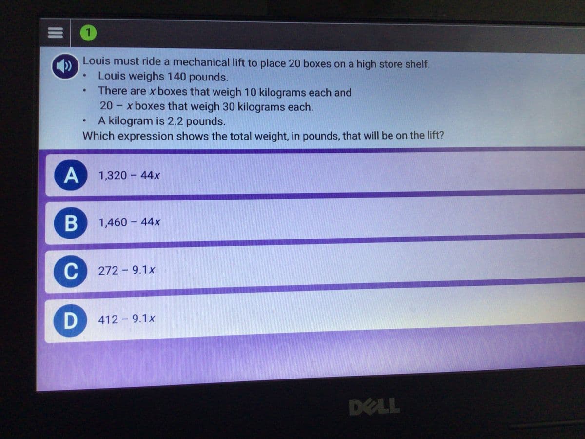 1.
Louis must ride a mechanical lift to place 20 boxes on a high store shelf.
Louis weighs 140 pounds.
There are x boxes that weigh 10 kilograms each and
20 - x boxes that weigh 30 kilograms each.
A kilogram is 2.2 pounds.
Which expression shows the total weight, in pounds, that will be on the lift?
A
A 1,320 - 44x
1,460 - 44x
C
272 - 9.1x
412 - 9.1x
200000000
00000000000
DELL
II
