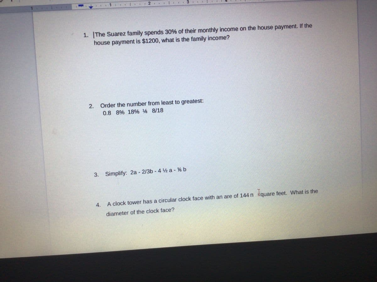 1.
%3D
131
W.
1. The Suarez family spends 30% of their monthly income on the house payment. If the
house payment is $1200, what is the family income?
2.
Order the number from least to greatest:
0.8 8% 18% % 8/18
3. Simplify: 2a 2/3b 4 ½ a - V% b
A clock tower has a circular clock face with an are of 144 n tquare feet. What is the
4.
diameter of the clock face?
