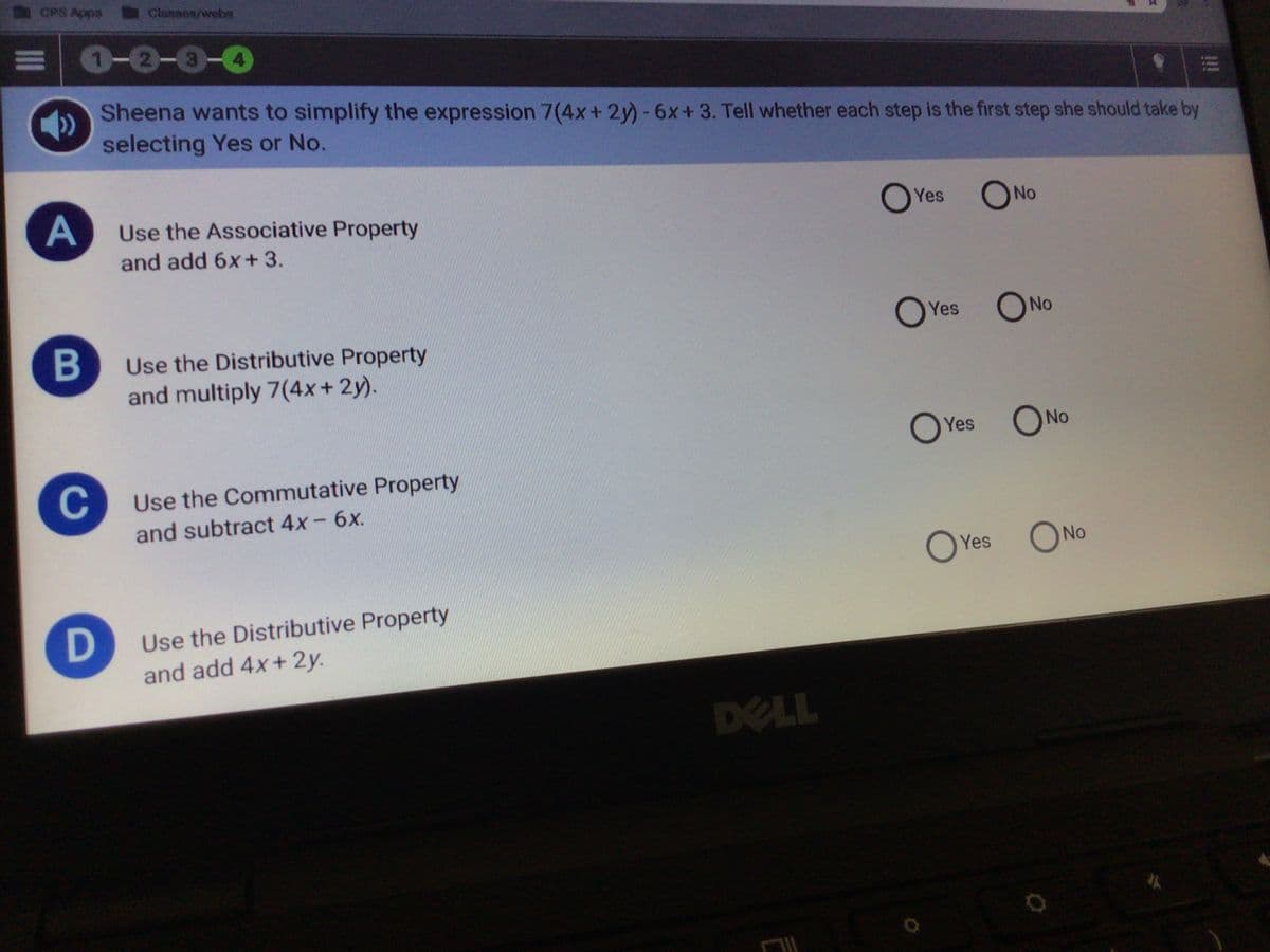 CPS Apps
Classes/webn
0-0-0-0
Sheena wants to simplify the expression 7(4x+2y)-6x+3. Tell whether each step is the first step she should take by
selecting Yes or No.
Use the Associative Property
O Yes
ONo
and add 6x+ 3.
Yes
ONo
Use the Distributive Property
and multiply 7(4x+ 2y).
ONo
Yes
C
Use the Commutative Property
and subtract 4x- 6x.
Yes
O No
Use the Distributive Property
and add 4x+ 2y.
DELL
B
