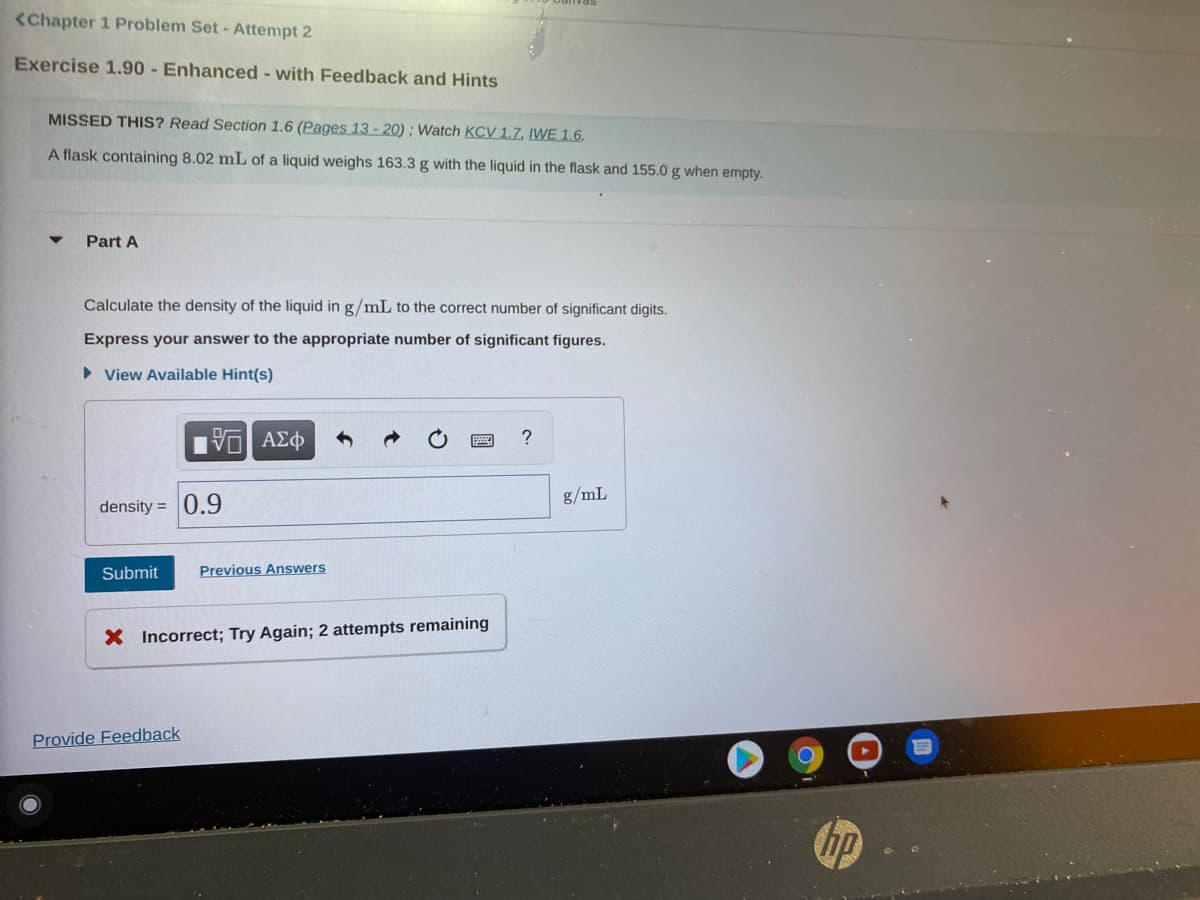 <Chapter 1 Problem Set- Attempt 2
Exercise 1.90 - Enhanced - with Feedback and Hints
MISSED THIS? Read Section 1.6 (Pages 13 - 20) ; Watch KCV 1.7, IWE 1.6.
A flask containing 8.02 mL of a liquid weighs 163.3 g with the liquid in the flask and 155.0 g when empty.
Part A
Calculate the density of the liquid in g/mL to the correct number of significant digits.
Express your answer to the appropriate number of significant figures.
• View Available Hint(s)
VO AEO
g/mL
density = 0.9
Submit
Previous Answers
X Incorrect; Try Again; 2 attempts remaining
Provide Feedback
hp
