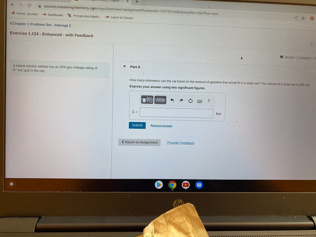 A session.masteringchemistry.com/myct/itemView?assignmentProblemID=183735180&attemptNo=2&offset%3Dnext
A Home - jsu.edu
A Dashboard A Precalculus Algebr.
a Log In to Canvas
<Chapter 1 Problem Set - Attempt 2
Exercise 1.124 - Enhanced - with Feedback
II Review | Constants | E
Part A
A hybrid electric vehicle has an EPA gas mileage rating of
57 mi/gal in the city.
How many kilometers can the car travel on the amount of gasoline that would fit in a soda can? The volume of a soda can is 355 mL.
Express your answer using two significant figures.
L =
km
Submit
Request Answer
< Return to Assignment
Provide Feedback

