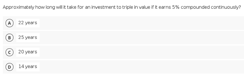 Approximately how long will it take for an investment to triple in value if it earns 5% compounded continuously?
A
22 years
B
25 years
20 years
14 years
