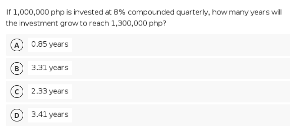 If 1,000,000 php is invested at 8% compounded quarterly, how many years will
the investment grow to reach 1,300,000 php?
A 0.85 years
B
3.31 years
2.33 years
3.41 years
