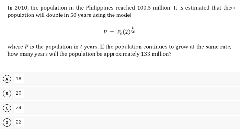 In 2010, the population in the Philippines reached 100.5 million. It is estimated that the-.
population will double in 50 years using the model
P = P,(2)
where P is the population in t years. If the population continues to grow at the same rate,
how many years will the population be approximately 133 million?
18
20
22
24
B.
