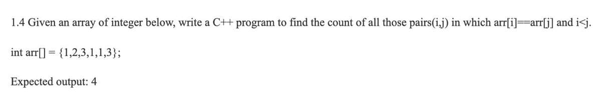 1.4 Given an array of integer below, write a C++ program to find the count of all those pairs(i,j) in which arr[i]=arr[j] and i<j.
int arr[] = {1,2,3,1,1,3};
Expected output: 4
