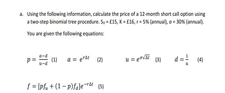 a. Using the following information, calculate the price of a 12-month short call option using
a two-step binomial tree procedure. So = £15, K = £16, r = 5% (annual), o = 30% (annual).
You are given the following equations:
Р
a-d
u-d
(1)
a = erst (2)
f = [pfu+ (1-p)fale-rat (5)
u = eo√At (3)
d = ² (4)