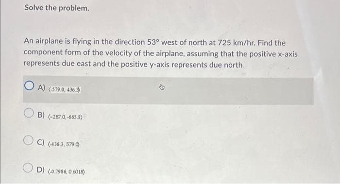 Solve the problem.
An airplane is flying in the direction 53° west of north at 725 km/hr. Find the
component form of the velocity of the airplane, assuming that the positive x-axis
represents due east and the positive y-axis represents due north.
A) (579.0, 436.3)
O B) (-267.0, -665.8)
O C) (436.3, 579.0)
D) (0.7986, 0.6015)
