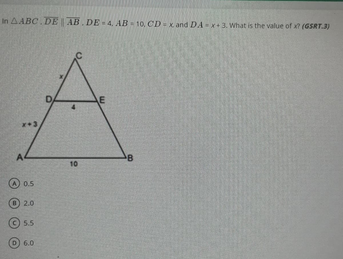 In AABC, DE AB, DE = 4, AB = 10, CD = x, and DA = x+ 3. What is the value of x? (GSRT.3)
x+3
A4
B
10
0.5
B
2.0
5.5
6.0
