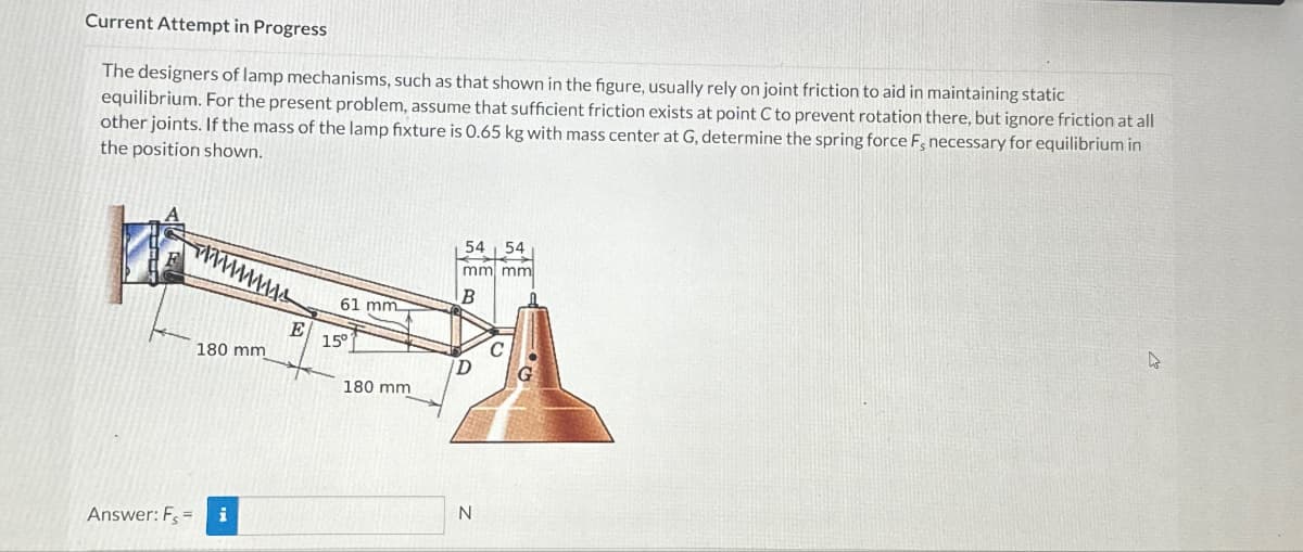 Current Attempt in Progress
The designers of lamp mechanisms, such as that shown in the figure, usually rely on joint friction to aid in maintaining static
equilibrium. For the present problem, assume that sufficient friction exists at point C to prevent rotation there, but ignore friction at all
other joints. If the mass of the lamp fixture is 0.65 kg with mass center at G, determine the spring force F, necessary for equilibrium in
the position shown.
wwwwwww
180 mm
E
54 54
mm mm
B
61 mm
15°
C
D
G
180 mm
Answer: F=
i
N