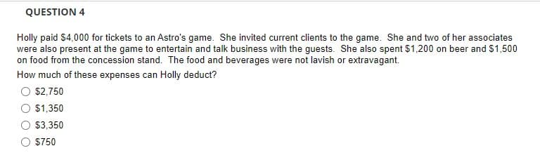 QUESTION 4
Holly paid $4,000 for tickets to an Astro's game. She invited current clients to the game. She and two of her associates
were also present at the game to entertain and talk business with the guests. She also spent $1,200 on beer and $1,500
on food from the concession stand. The food and beverages were not lavish or extravagant.
How much of these expenses can Holly deduct?
$2,750
$1,350
$3,350
$750