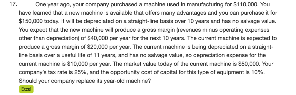 17.
One year ago, your company purchased a machine used in manufacturing for $110,000. You
have learned that a new machine is available that offers many advantages and you can purchase it for
$150,000 today. It will be depreciated on a straight-line basis over 10 years and has no salvage value.
You expect that the new machine will produce a gross margin (revenues minus operating expenses
other than depreciation) of $40,000 per year for the next 10 years. The current machine is expected to
produce a gross margin of $20,000 per year. The current machine is being depreciated on a straight-
line basis over a useful life of 11 years, and has no salvage value, so depreciation expense for the
current machine is $10,000 per year. The market value today of the current machine is $50,000. Your
company's tax rate is 25%, and the opportunity cost of capital for this type of equipment is 10%.
Should your company replace its year-old machine?
Excel