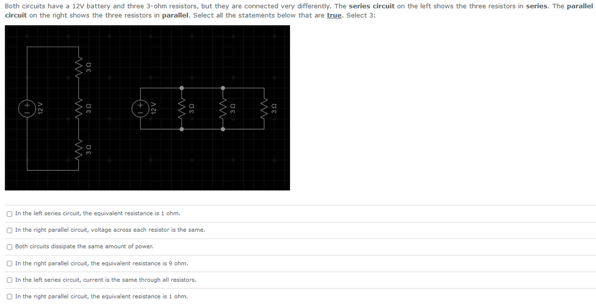 Both circuits have a 12V battery and three 3-ohm resistors, but they are connected very differently. The series circuit on the left shows the three resistors in series. The parallel
circuit on the right shows the three resistors in parallel. Select all the statements below that are true. Select 3:
In the left series circuit, the equivalent resistance is 1 ohm.
In the right parallel circuit, voltage across each resistor is the same.
Both circuits dissipate the same amount of power.
In the right parallel circuit, the equivalent resistance is 9 ohm.
In the left series circuit, current is the same through all resistors.
In the right parallel circuit, the equivalent resistance is 1 ohm.