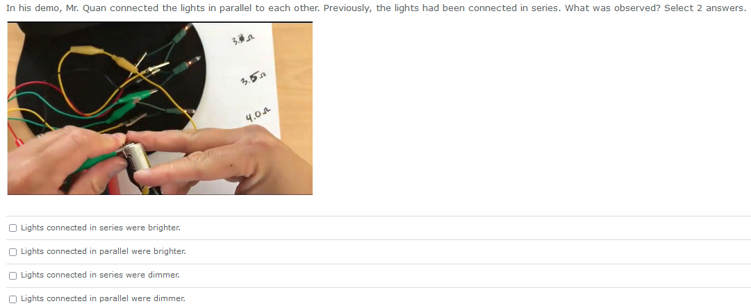 In his demo, Mr. Quan connected the lights in parallel to each other. Previously, the lights had been connected in series. What was observed? Select 2 answers.
Lights connected in series were brighter.
Lights connected in parallel were brighter.
Lights connected in series were dimmer.
Lights connected in parallel were dimmer.
3.352
3.55
4.02