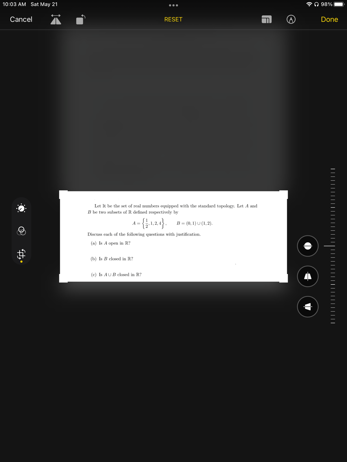 10:03 AM Sat May 21
Cancel
●●●
RESET
Let I be the set of real numbers equipped with the standard topology. Let A and
B be two subsets of R defined respectively by
A = {1,1,2,4}, B = (0, 1) U (1,2).
Discuss each of the following questions with justification.
(a) Is A open in R?
(b) Is B closed in R?
(c) Is AUB closed in R?
98%
Done
||||||||||
| | | | | | | | | | ||