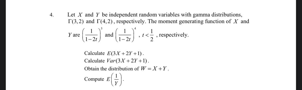 4.
Let X and Y be independent random variables with gamma distributions,
T(3,2) and (4,2), respectively. The moment generating function of X and
respectively.
Y are
1-2t
3
and
Compute E
1-2t
Y
½-1⁄
2
Calculate E(3X+2Y+1).
Calculate Var (3X + 2Y+1).
Obtain the distribution of W=X+Y.
2