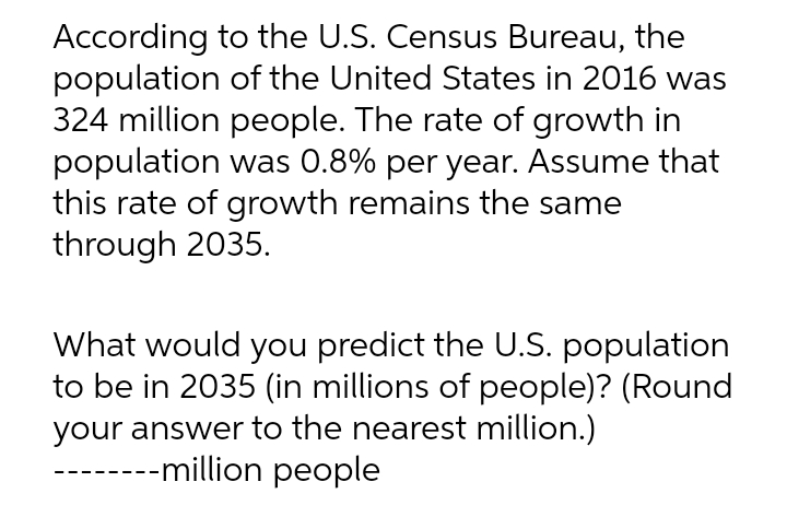 According to the U.S. Census Bureau, the
population of the United States in 2016 was
324 million people. The rate of growth in
population was 0.8% per year. Assume that
this rate of growth remains the same
through 2035.
What would you predict the U.S. population
to be in 2035 (in millions of people)? (Round
your answer to the nearest million.)
--------million people
