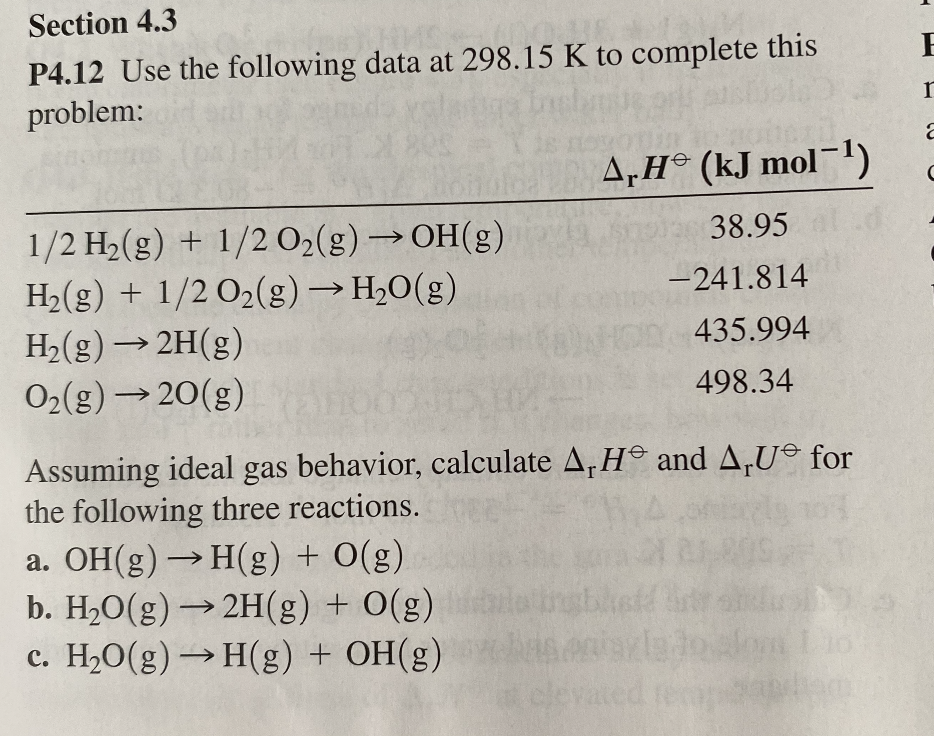 Section 4.3
P4.12 Use the following data at 298.15 K to complete this
problem:
A,H (kJ mol-!)
1/2 H2(g) + 1/2 O2(g)→OH(g)
H2(g) + 1/2 O2(g) → H,O(g)
H2(g) → 2H(g)
O2(g)20(g)
38.95
->
-241.814
NOD435.994
498.34
Assuming ideal gas behavior, calculate A, H and A,U© for
the following three reactions.
a. OH(g) → H(g) + O(g)
b. H2O(g) → 2H(g)
c. H2O(g) → H(g) + OH(g)
+ O(g)
