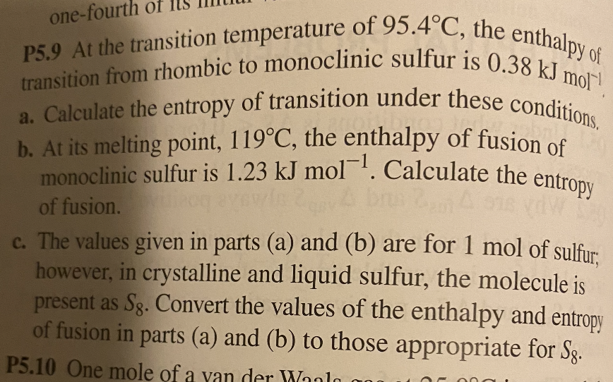 one-fourth of
monoclinic sulfur is 1.23 kJ mol1. Calculate the entropy
b. At its melting point, 119°C, the enthalpy of fusion of
a. Calculate the entropy of transition under these conditions.
transition from rhombic to monoclinic sulfur is 0.38 kJ mol!
P5.9 At the transition temperature of 95.4°C, the enthalpy of
transition from rhombic to monoclinic sulfur is 0.38 1 Py of
monoclinic sulfur is 1.23 kJ mol'. Calculate the entron
of fusion.
c. The values given in parts (a) and (b) are for 1 mol of sulfur
however, in crystalline and liquid sulfur, the molecule is
present as Sg. Convert the values of the enthalpy and entropy
of fusion in parts (a) and (b) to those appropriate for Sg.
P5.10 One mole of a van der Wanlo a00
