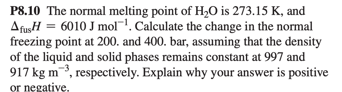 P8.10 The normal melting point of H2O is 273.15 K, and
AfusH
freezing point at 200. and 400. bar, assuming that the density
of the liquid and solid phases remains constant at 997 and
917 kg m, respectively. Explain why your answer is positive
or negative.
= 6010 J mol. Calculate the change in the normal
-3
