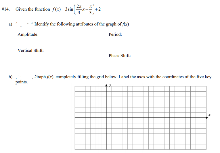 2n
#14. Given the function f(x)=3sin
3
Identify the following attributes of the graph of fx)
Amplitude:
Period:
Vertical Shift:
Phase Shift:
Graph Ax), completely filling the grid below. Label the axes with the coordinates of the five key
b)
points.
2.
