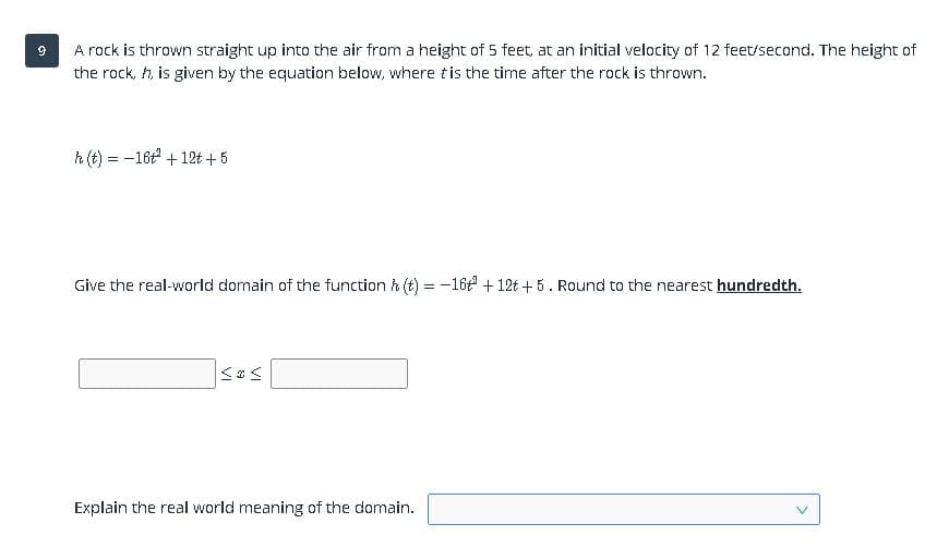 A rock is thrown straight up into the air from a height of 5 feet, at an initial velocity of 12 feet/second. The height of
the rock, h, is given by the equation below, where tis the time after the rock is thrown.
h (t) = -16t + 12t + 5
Give the real-world domain of the function h (t) = -16 + 12t + 5. Round to the nearest hundredth.
Explain the real world meaning of the domain.
