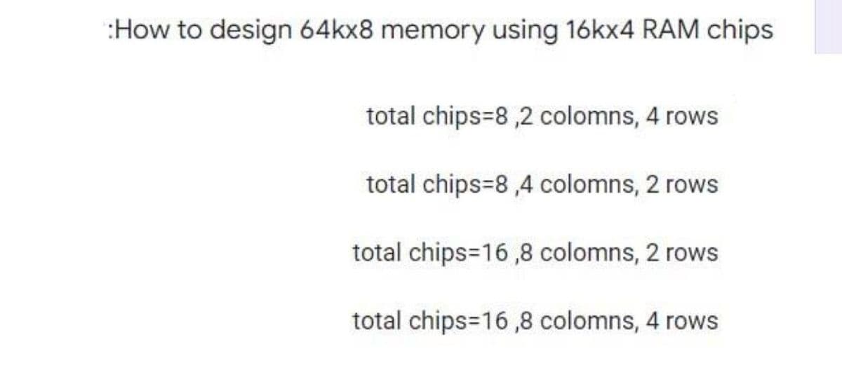 How to design 64kx8 memory using 16kx4 RAM chips
total chips-8,2 colomns, 4 rows
total chips 8,4 colomns, 2 rows
total chips=16,8 colomns, 2 rows
total chips=16,8 colomns, 4 rows