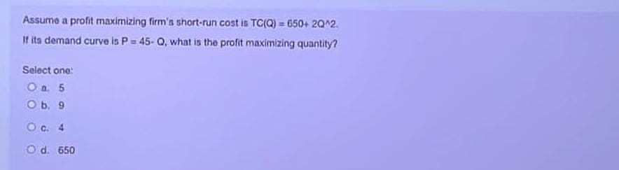 Assume a profit maximizing firm's short-run cost is TC(Q)= 650+ 20^2.
If its demand curve is P = 45- Q, what is the profit maximizing quantity?
Select one:
O a. 5
O b. 9
O c. 4
Od. 650