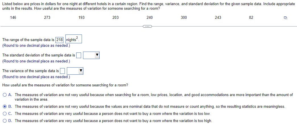 Listed below are prices in dollars for one night at different hotels in a certain region. Find the range, variance, and standard deviation for the given sample data. Include appropriate
units in the results. How useful are the measures of variation for someone searching for a room?
146
273
193
203
240
The range of the sample data is 218 nights².
(Round to one decimal place as needed.)
The standard deviation of the sample data is
(Round to one decimal place as needed.)
The variance of the sample data is
(Round to one decimal place as needed.)
How useful are the measures of variation for someone searching for a room?
▼
(...)
300
243
82
Q
O A. The measures of variation are not very useful because when searching for a room, low prices, location, and good accommodations are more important than the amount of
variation in the area.
OB. The measures of variation are not very useful because the values are nominal data that do not measure or count anything, so the resulting statistics are meaningless.
O C. The measures of variation are very useful because a person does not want to buy a room where the variation is too low.
O D. The measures of variation are very useful because a person does not want to buy a room where the variation is too high.