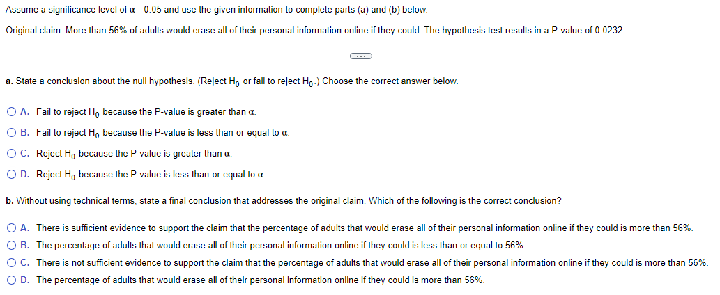 Assume a significance level of a = 0.05 and use the given information to complete parts (a) and (b) below.
Original claim: More than 56% of adults would erase all of their personal information online if they could. The hypothesis test results in a P-value of 0.0232.
C
a. State a conclusion about the null hypothesis. (Reject Ho or fail to reject Ho.) Choose the correct answer below.
O A. Fail to reject Ho because the P-value is greater than a.
O B.
Fail to reject Ho because the P-value is less than or equal to a.
O C.
Reject H, because the P-value is greater than α.
O D. Reject Ho because the P-value is less than or equal to a.
b. Without using technical terms, state a final conclusion that addresses the original claim. Which of the following is the correct conclusion?
O A. There is sufficient evidence to support the claim that the percentage of adults that would erase all of their personal information online if they could is more than 56%.
O B. The percentage of adults that would erase all of their personal information online if they could is less than or equal to 56%.
O C. There is not sufficient evidence to support the claim that the percentage of adults that would erase all of their personal information online if they could is more than 56%.
O D. The percentage of adults that would erase all of their personal information online if they could is more than 56%.