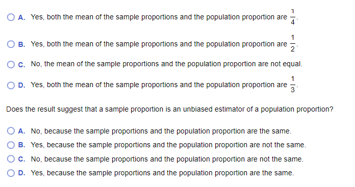 1
O A. Yes, both the mean of the sample proportions and the population proportion are
4
1
O B. Yes, both the mean of the sample proportions and the population proportion are 2
O c. No, the mean of the sample proportions and the population proportion are not equal.
1
D. Yes, both the mean of the sample proportions and the population proportion are
Does the result suggest that a sample proportion is an unbiased estimator of a population proportion?
O A. No, because the sample proportions and the population proportion are the same.
O B. Yes, because the sample proportions and the population proportion are not the same.
O C. No, because the sample proportions and the population proportion are not the same.
D. Yes, because the sample proportions and the population proportion are the same.