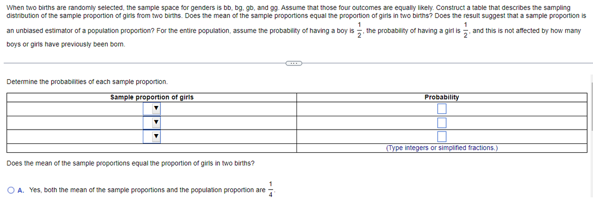 When two births are randomly selected, the sample space for genders is bb, bg, gb, and gg. Assume that those four outcomes are equally likely. Construct a table that describes the sampling
distribution of the sample proportion of girls from two births. Does the mean of the sample proportions equal the proportion of girls in two births? Does the result suggest that a sample proportion is
1
an unbiased estimator of a population proportion? For the entire population, assume the probability of having a boy is the probability of having a girl is, and this is not affected by how many
boys or girls have previously been born.
Determine the probabilities of each sample proportion.
Sample proportion of girls
▼
Does the mean of the sample proportions equal the proportion of girls in two births?
1
O A. Yes, both the mean of the sample proportions and the population proportion are
4
Probability
(Type integers or simplified fractions.)