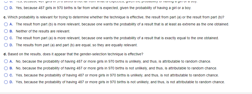 105, 407 yine in viruƏ TƏ HỌC Tai mom what is capucicu, giveni une provavmity on having a yin vi a buy.
O D. Yes, because 487 girls in 970 births is far from what is expected, given the probability of having a girl or a boy.
c. Which probability is relevant for trying to determine whether the technique is effective, the result from part (a) or the result from part (b)?
A. The result from part (b) is more relevant, because one wants the probability of a result that is at least as extreme as the one obtained.
O B. Neither of the results are relevant.
O C. The result from part (a) is more relevant, because one wants the probability of a result that is exactly equal to the one obtained.
O D. The results from part (a) and part (b) are equal, so they are equally relevant.
d. Based on the results, does it appear that the gender-selection technique is effective?
O A. No, because the probability of having 487 or more girls in 970 births is unlikely, and thus, is attributable to random chance.
O B. No, because the probability of having 487 or more girls in 970 births is not unlikely, and thus, is attributable to random chance.
O c. Yes, because the probability of having 487 or more girls in 970 births is unlikely, and thus, is not attributable to random chance.
O D. Yes, because the probability of having 487 or more girls in 970 births is not unlikely, and thus, is not attributable to random chance.