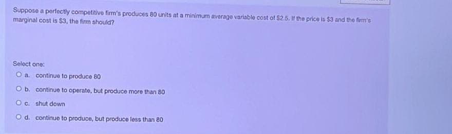 Suppose a perfectly competitive firm's produces 80 units at a minimum average variable cost of $2.5. If the price is $3 and the firm's
marginal cost is $3, the firm should?
Select one:
O a continue to produce 80
O b.
continue to operate, but produce more than 80
O c.
shut down
O d. continue to produce, but produce less than 80