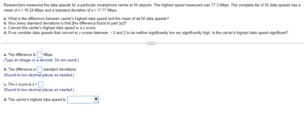 Researchers measured the data speeds for a particular smartphone carrier at 50 airports. The highest speed measured was 77.3 Mbps. The complete list of 50 data speeds has a
mean of x = 18.24 Mbps and a standard deviation of s = 17.77 Mbps.
a. What is the difference between carrier's highest data speed and the mean of all 50 data speeds?
b. How many standard deviations is that [the difference found in part (a)]?
c. Convert the carrier's highest data speed to a z score.
d. If we consider data speeds that convert to z scores between -2 and 2 to be neither significantly low nor significantly high, is the carrier's highest data speed significant?
a. The difference is
(Type an integer or a
Mbps.
decimal. Do not round.)
b. The difference is
(Round to two decimal
standard deviations.
places as needed.)
c. The z score is z =
(Round to two decimal places as needed.)
d. The carrier's highest data speed is
C