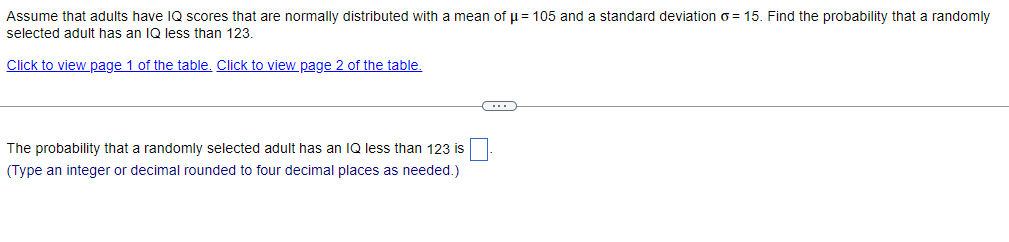 Assume that adults have IQ scores that are normally distributed with a mean of μ = 105 and a standard deviation o=15. Find the probability that a randomly
selected adult has an IQ less than 123.
Click to view page 1 of the table. Click to view page 2 of the table.
The probability that a randomly selected adult has an IQ less than 123 is
(Type an integer or decimal rounded to four decimal places as needed.)
C