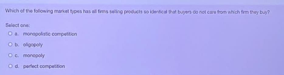 Which of the following market types has all firms selling products so identical that buyers do not care from which firm they buy?
Select one:
O a. monopolistic competition
O b. oligopoly
O c. monopoly
O d. perfect competition