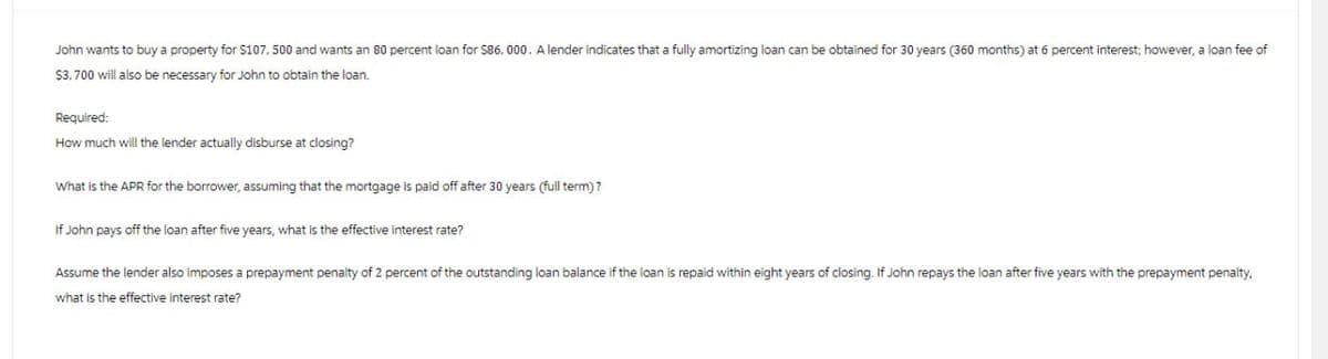 John wants to buy a property for $107, 500 and wants an 80 percent loan for $86, 000. A lender indicates that a fully amortizing loan can be obtained for 30 years (360 months) at 6 percent interest; however, a loan fee of
$3,700 will also be necessary for John to obtain the loan.
Required:
How much will the lender actually disburse at closing?
What is the APR for the borrower, assuming that the mortgage is paid off after 30 years (full term)?
If John pays off the loan after five years, what is the effective interest rate?
Assume the lender also imposes a prepayment penalty of 2 percent of the outstanding loan balance if the loan is repaid within eight years of closing. If John repays the loan after five years with the prepayment penalty,
what is the effective interest rate?