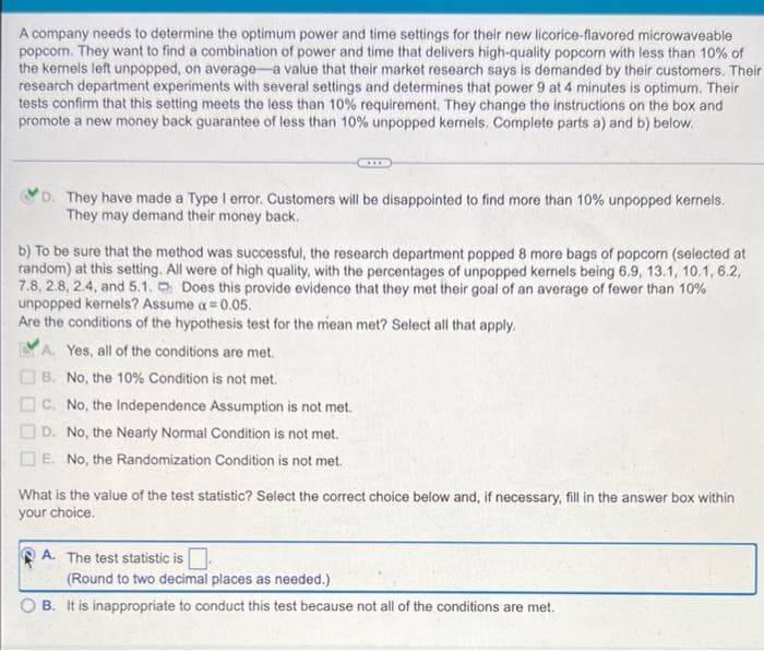 A company needs to determine the optimum power and time settings for their new licorice-flavored microwaveable
popcom. They want to find a combination of power and time that delivers high-quality popcorn with less than 10% of
the kemels left unpopped, on average-a value that their market research says is demanded by their customers. Their
research department experiments with several settings and determines that power 9 at 4 minutes is optimum. Their
tests confirm that this setting meets the less than 10% requirement. They change the instructions on the box and
promote a new money back guarantee of less than 10% unpopped kernels. Complete parts a) and b) below.
***
D. They have made a Type I error. Customers will be disappointed to find more than 10% unpopped kernels.
They may demand their money back.
b) To be sure that the method was successful, the research department popped 8 more bags of popcorn (selected at
random) at this setting. All were of high quality, with the percentages of unpopped kernels being 6.9, 13.1, 10.1, 6.2,
7.8, 2.8, 2.4, and 5.1. Does this provide evidence that they met their goal of an average of fewer than 10%
unpopped kernels? Assume a = 0.05.
Are the conditions of the hypothesis test for the mean met? Select all that apply.
A. Yes, all of the conditions are met.
B. No, the 10% Condition is not met.
C. No, the Independence Assumption is not met.
D. No, the Nearly Normal Condition is not met.
E. No, the Randomization Condition is not met.
What is the value of the test statistic? Select the correct choice below and, if necessary, fill in the answer box within
your choice.
A. The test statistic is
(Round to two decimal places as needed.)
B. It is inappropriate to conduct this test because not all of the conditions are met.