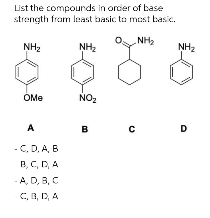 List the compounds in order of base
strength from least basic to most basic.
NH₂
NH₂
NH₂
OMe
NO₂
A
B
- C, D, A, B
- B, C, D, A
- A, D, B, C
- C, B, D, A
с
NH₂
D