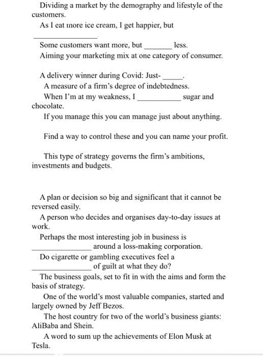 Dividing a market by the demography and lifestyle of the
customers.
As I eat more ice cream, I get happier, but
Some customers want more, but
less.
Aiming your marketing mix at one category of consumer.
A delivery winner during Covid: Just-
A measure of a firm's degree of indebtedness.
When I'm at my weakness, I
sugar and
chocolate.
If you manage this you can manage just about anything.
Find a way to control these and you can name your profit.
This type of strategy governs the firm's ambitions,
investments and budgets.
A plan or decision so big and significant that it cannot be
reversed easily.
A person who decides and organises day-to-day issues at
work.
Perhaps the most interesting job in business is
around a loss-making corporation.
Do cigarette or gambling executives feel a
of guilt at what they do?
The business goals, set to fit in with the aims and form the
basis of strategy.
One of the world's most valuable companies, started and
largely owned by Jeff Bezos.
The host country for two of the world's business giants:
AliBaba and Shein.
A word to sum up the achievements of Elon Musk at
Tesla.