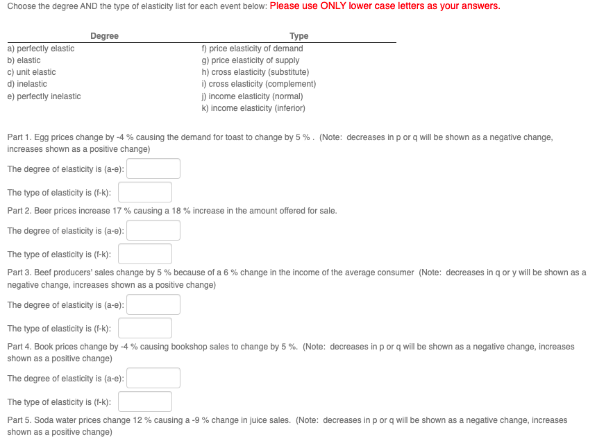 Choose the degree AND the type of elasticity list for each event below: Please use ONLY lower case letters as your answers.
Degree
Type
a) perfectly elastic
f) price elasticity of demand
b) elastic
g) price elasticity of supply
c) unit elastic
h) cross elasticity (substitute)
d) inelastic
i) cross elasticity (complement)
j) income elasticity (normal)
e) perfectly inelastic
k) income elasticity (inferior)
Part 1. Egg prices change by -4% causing the demand for toast to change by 5%. (Note: decreases in p or q will be shown as a negative change,
increases shown as a positive change)
The degree of elasticity is (a-e):
The type of elasticity is (f-k):
Part 2. Beer prices increase 17 % causing a 18 % increase in the amount offered for sale.
The degree of elasticity is (a-e):
The type of elasticity is (f-k):
Part 3. Beef producers' sales change by 5 % because of a 6 % change in the income of the average consumer (Note: decreases in qor y will be shown as a
negative change, increases shown as a positive change)
The degree of elasticity is (a-e):
The type of elasticity is (f-k):
Part 4. Book prices change by -4% causing bookshop sales to change by 5%. (Note: decreases in p or q will be shown as a negative change, increases
shown as a positive change)
The degree of elasticity is (a-e):
The type of elasticity is (f-k):
Part 5. Soda water prices change 12% causing a -9 % change in juice sales. (Note: decreases in p or q will be shown as a negative change, increases
shown as a positive change)