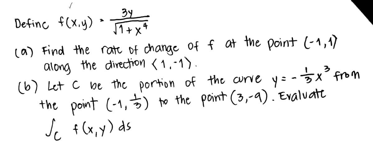 /
3y
Define f(x,y) = 34 x 4
√+x4
(a) Find the rate of change of f at the point (-1,1)
along the direction (1,-1).
133x³3 from
y =
(b) Let C be the portion of the curve
the point (-1, ) to the point (3,-9). Evaluate
Jc f(x,y) ds