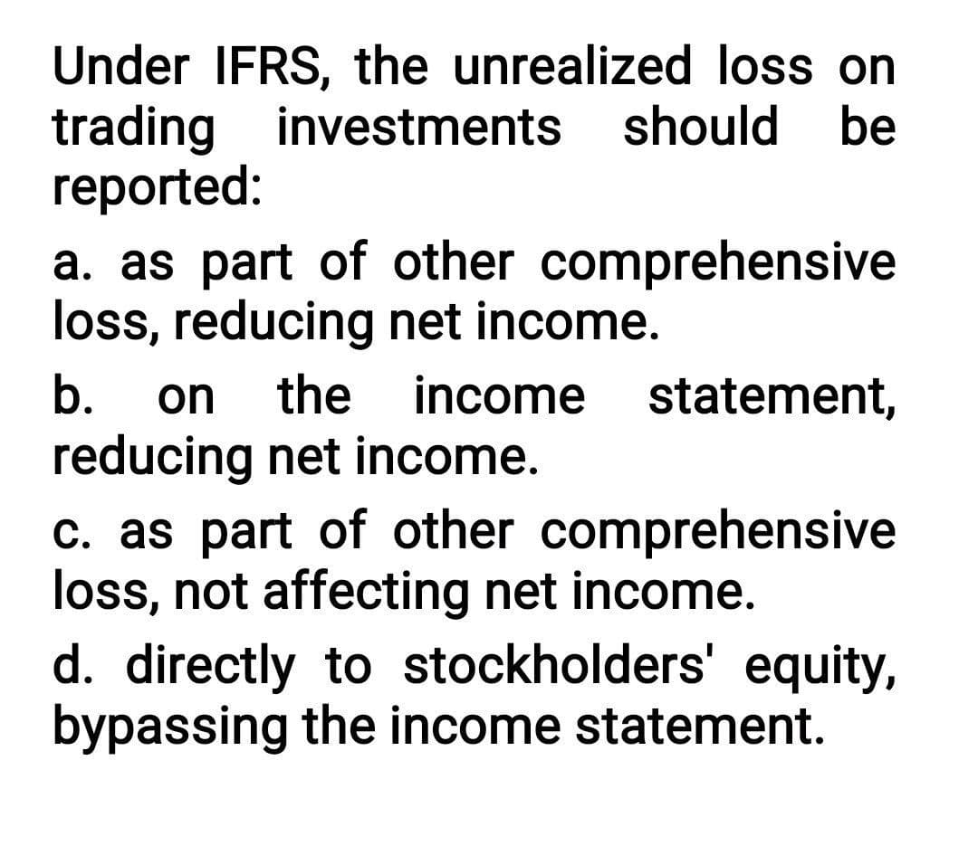 Under IFRS, the unrealized loss on
investments
trading
reported:
should
be
a. as part of other comprehensive
loss, reducing net income.
b. on the income statement,
reducing net income.
c. as part of other comprehensive
loss, not affecting net income.
d. directly to stockholders' equity,
bypassing the income statement.