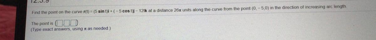 Find the point on the curve r(t) = (5 sin t)i +(-5 cos t)j – 12tk at a distance 26A units along the curve from the point (0, - 5,0) in the direction of increasing arc length.
The point is ( D
(Type exact answers, using nas needed.)
