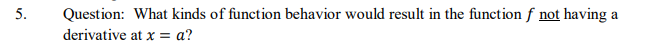 5.
Question: What kinds of function behavior would result in the function f not having
a
derivative at x = a?
