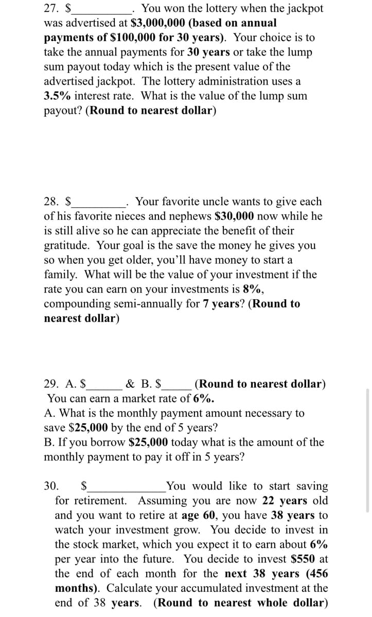 27. $
was advertised at $3,000,000 (based on annual
payments of $100,000 for 30 years). Your choice is to
take the annual payments for 30 years or take the lump
sum payout today which is the present value of the
advertised jackpot. The lottery administration uses a
3.5% interest rate. What is the value of the lump sum
payout? (Round to nearest dollar)
You won the lottery when the jackpot
28. $
Your favorite uncle wants to give each
of his favorite nieces and nephews $30,000 now while he
is still alive so he can appreciate the benefit of their
gratitude. Your goal is the save the money he gives you
so when you get older, you'll have money to start a
family. What will be the value of your investment if the
rate you can earn on your investments is 8%,
compounding semi-annually for 7 years? (Round to
nearest dollar)
29. A. $
& B. $
(Round to nearest dollar)
You can earn a market rate of 6%.
A. What is the monthly payment amount necessary to
save $25,000 by the end of 5 years?
B. If you borrow $25,000 today what is the amount of the
monthly payment to pay it off in 5 years?
You would like to start saving
for retirement. Assuming you are now 22 years old
and you want to retire at age 60, you have 38 years to
watch your investment grow. You decide to invest in
the stock market, which you expect it to earn about 6%
per year into the future. You decide to invest $550 at
the end of each month for the next 38 years (456
months). Calculate your accumulated investment at the
end of 38 years. (Round to nearest whole dollar)
30.
$
