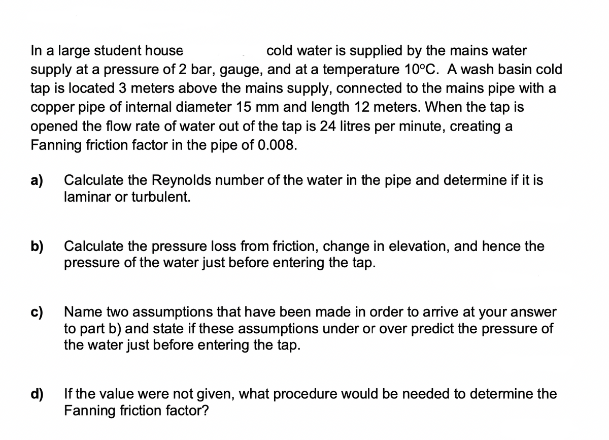 In a large student house
supply at a pressure of 2 bar, gauge, and at a temperature 10°C. A wash basin cold
tap is located 3 meters above the mains supply, connected to the mains pipe with a
copper pipe of internal diameter 15 mm and length 12 meters. When the tap is
opened the flow rate of water out of the tap is 24 litres per minute, creating a
Fanning friction factor in the pipe of 0.008.
cold water is supplied by the mains water
a)
Calculate the Reynolds number of the water in the pipe and determine if it is
laminar or turbulent.
b)
Calculate the pressure loss from friction, change in elevation, and hence the
pressure of the water just before entering the tap.
c)
Name two assumptions that have been made in order to arrive at your answer
to part b) and state if these assumptions under or over predict the pressure of
the water just before entering the tap.
d)
If the value were not given, what procedure would be needed to determine the
Fanning friction factor?
